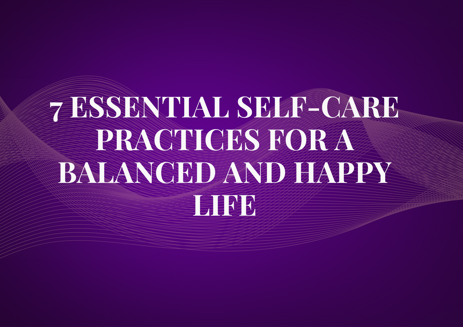 7 Essential Self-Care Practices for a Balanced and Happy Life