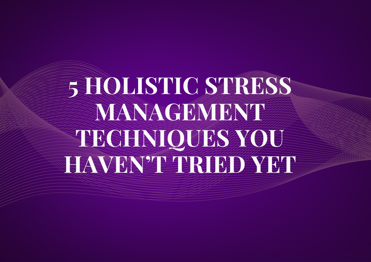 5 Holistic Stress Management Techniques You Haven’t Tried Yet