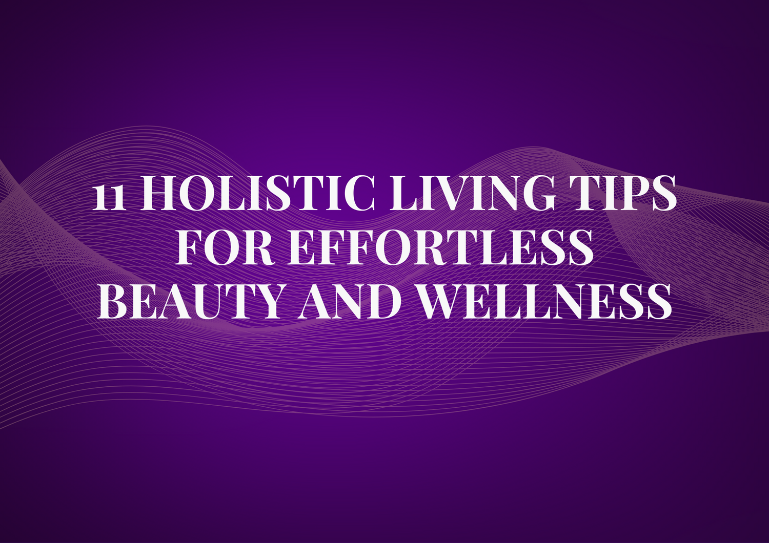 11 Holistic Living Tips for Effortless Beauty and Wellness