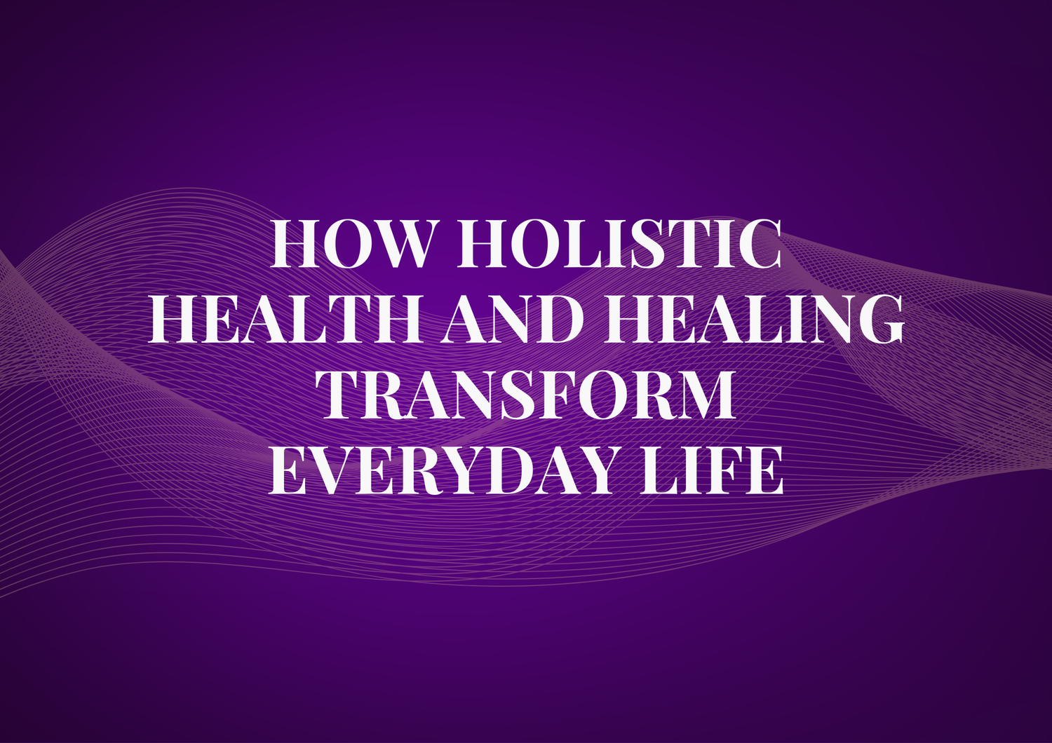 How Holistic Health and Healing Transform Everyday Life